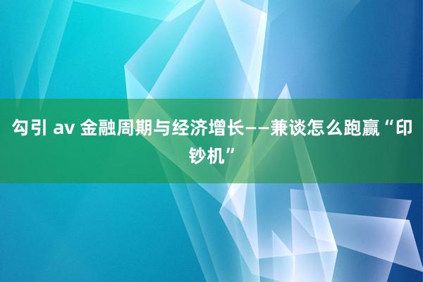 勾引 av 金融周期与经济增长——兼谈怎么跑赢“印钞机”