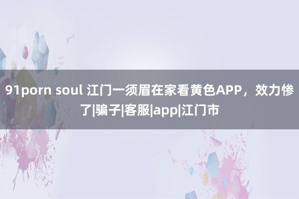 91porn soul 江门一须眉在家看黄色APP，效力惨了|骗子|客服|app|江门市